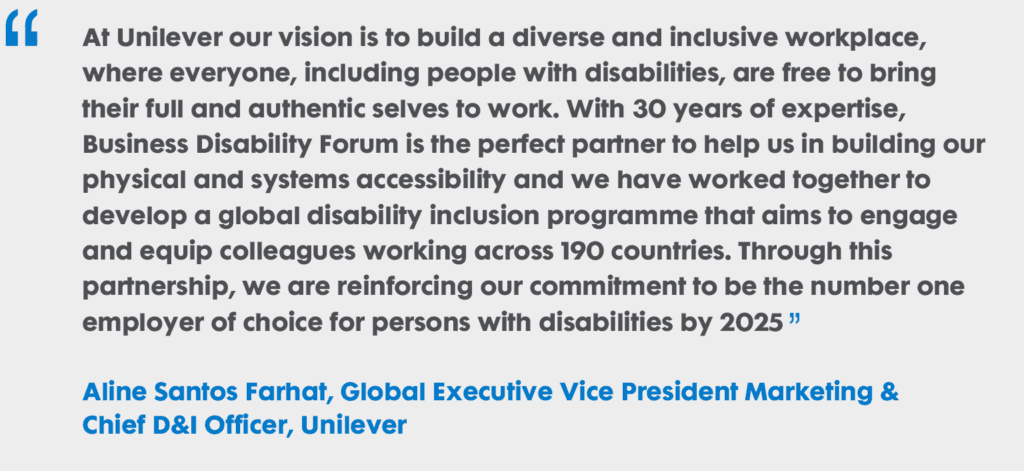 “At Unilever our vision is to build a diverse and inclusive workplace, where everyone, including people with disabilities, are free to bring their full and authentic selves to work. With 30 years of expertise, Business Disability Forum is the perfect partner to help us in building our physical and systems accessibility and we have worked together to develop a global disability inclusion programme that aims to engage and equip colleagues working across 190 countries. Through this partnership, we are reinforcing our commitment to be the #1 employer of choice for persons with disabilities by 2025” Aline Santos Farhat, Global Executive Vice President Marketing & Chief D&I Officer, Unilever