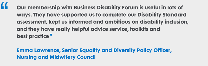 Our membership with Business Disability Forum is useful in lots of ways. They have supported us to complete our Disability Standard assessment, kept us informed and ambitious on disability inclusion, and they have really helpful advice service, toolkits and best practice. Emma Lawrence, Senior Equality and Diversity Policy Officer, Nursing and Midwifery Council